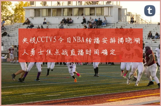 央视CCTV5今日NBA转播安排揭晓湖人勇士焦点战直播时间确定