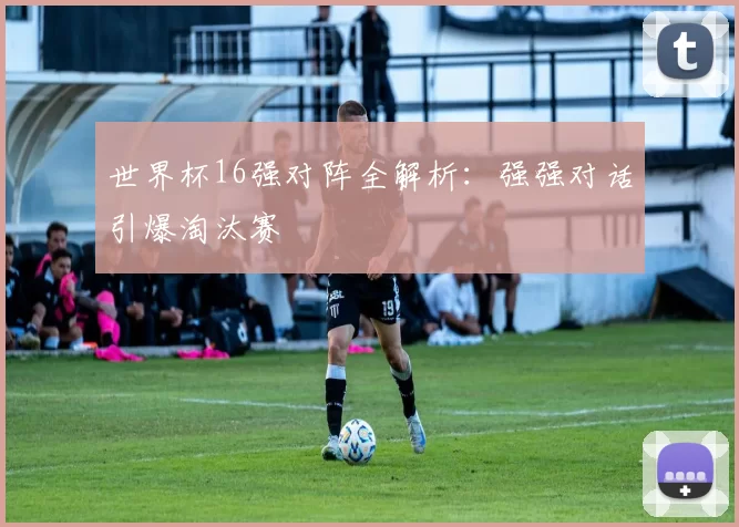 世界杯16强对阵全解析：强强对话引爆淘汰赛