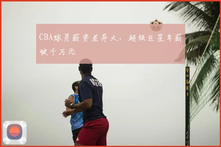 CBA球员薪资差异大，超级巨星年薪破千万元