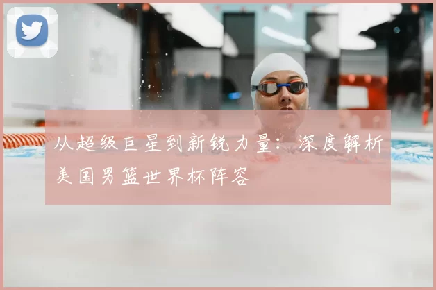 从超级巨星到新锐力量：深度解析美国男篮世界杯阵容