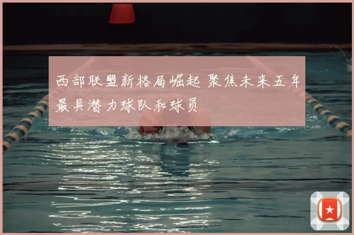 西部联盟新格局崛起 聚焦未来五年最具潜力球队和球员