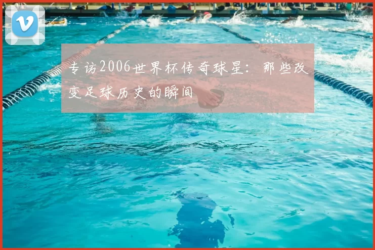 专访2006世界杯传奇球星:那些改变足球历史的瞬间