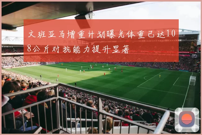 文班亚马增重计划曝光体重已达108公斤对抗能力提升显著