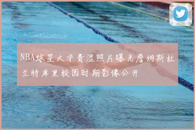 NBA球星大学青涩照片曝光詹姆斯杜兰特库里校园时期影像公开