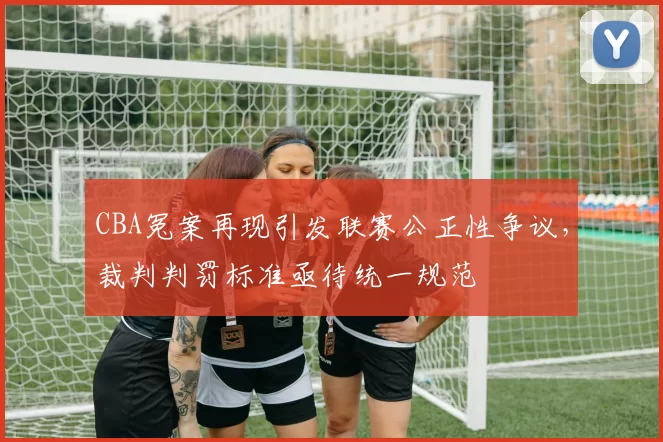 CBA冤案再现引发联赛公正性争议,裁判判罚标准亟待统一规范