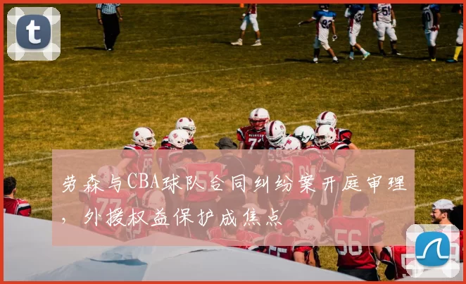 劳森与CBA球队合同纠纷案开庭审理，外援权益保护成焦点