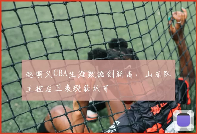 赵明义CBA生涯数据创新高，山东队主控后卫表现获认可