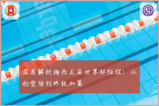 深度解析梅西五届世界杯征程:从初登场到终极加冕
