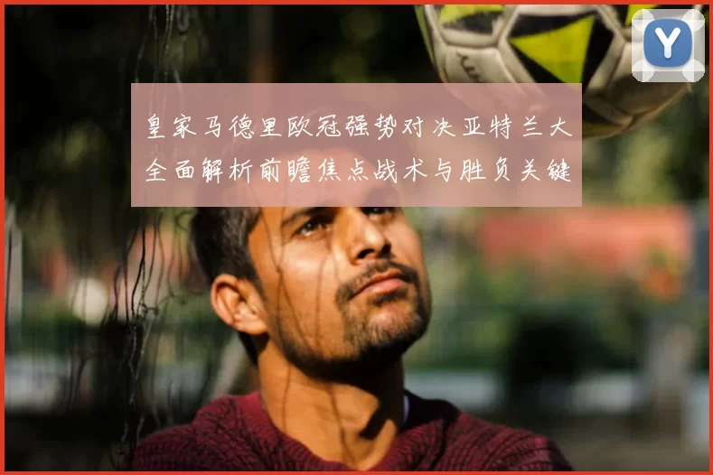 皇家马德里欧冠强势对决亚特兰大全面解析前瞻焦点战术与胜负关键观察