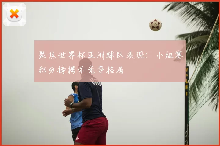聚焦世界杯亚洲球队表现:小组赛积分榜揭示竞争格局