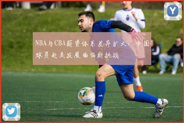 NBA与CBA薪资体系差异扩大，中国球员赴美发展面临新挑战
