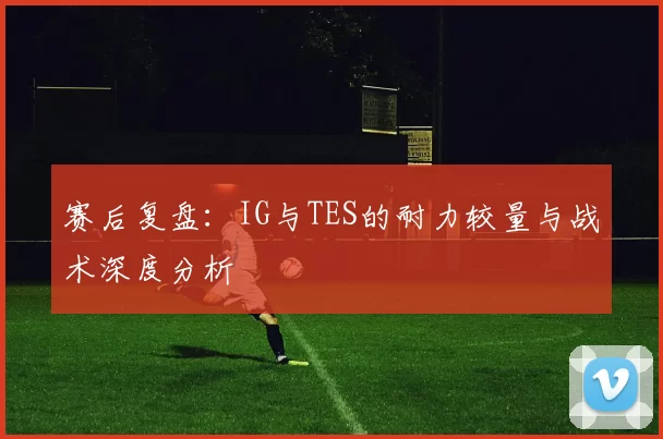 赛后复盘：IG与TES的耐力较量与战术深度分析