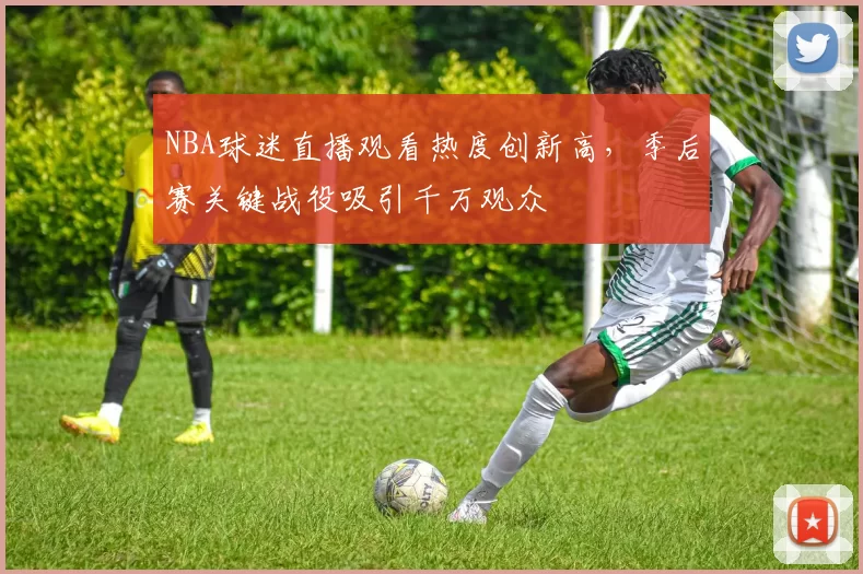 NBA球迷直播观看热度创新高，季后赛关键战役吸引千万观众