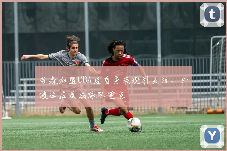 劳森加盟CBA后首秀表现引关注，外援适应度成球队重点