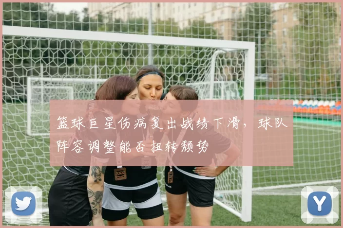 篮球巨星伤病复出战绩下滑，球队阵容调整能否扭转颓势