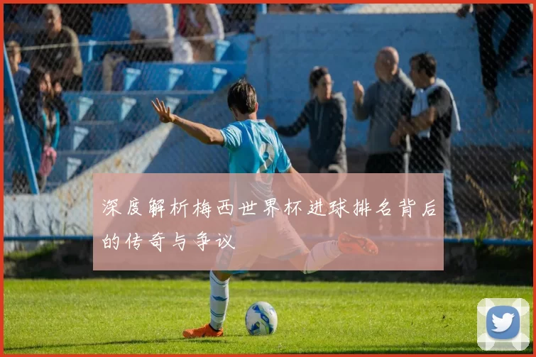 深度解析梅西世界杯进球排名背后的传奇与争议