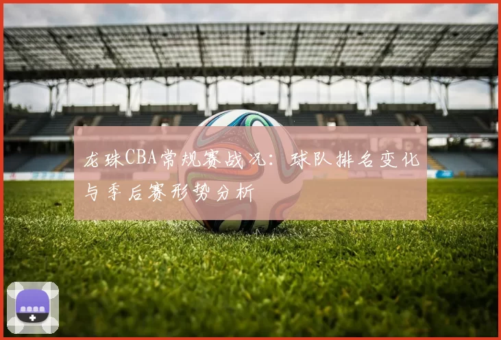 龙珠CBA常规赛战况:球队排名变化与季后赛形势分析