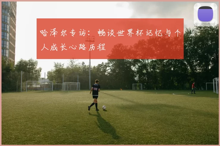 哈泽尔专访:畅谈世界杯记忆与个人成长心路历程