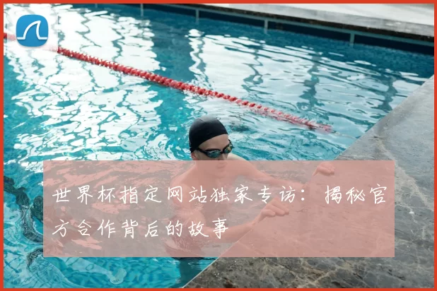 世界杯指定网站独家专访：揭秘官方合作背后的故事