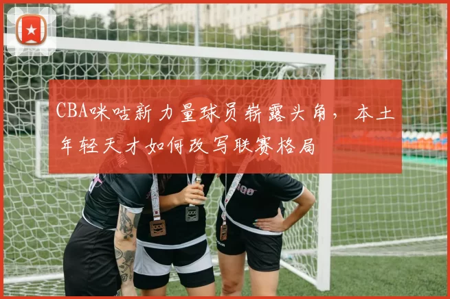 CBA咪咕新力量球员崭露头角，本土年轻天才如何改写联赛格局