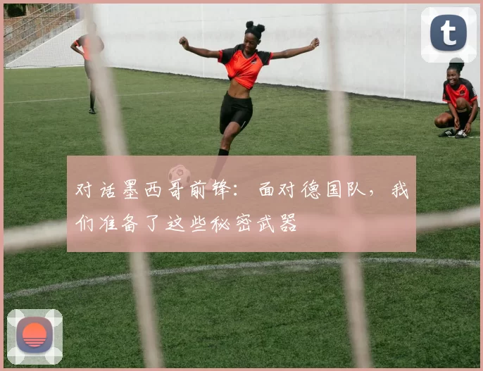 对话墨西哥前锋：面对德国队，我们准备了这些秘密武器