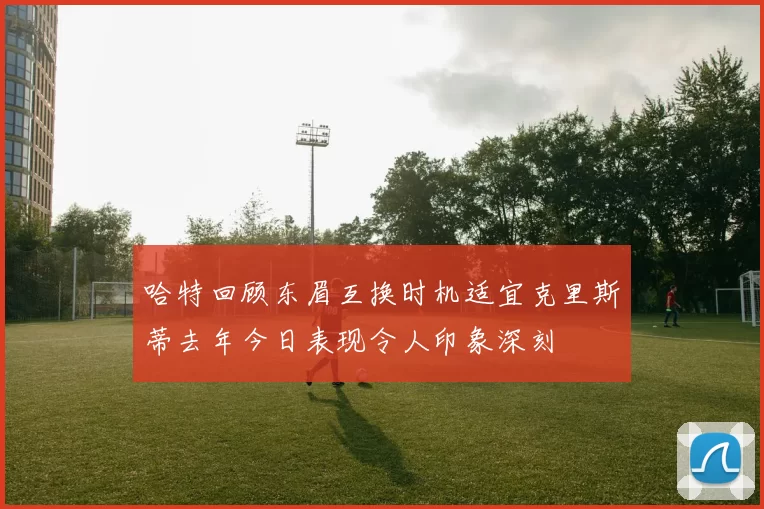 哈特回顾东眉互换时机适宜克里斯蒂去年今日表现令人印象深刻