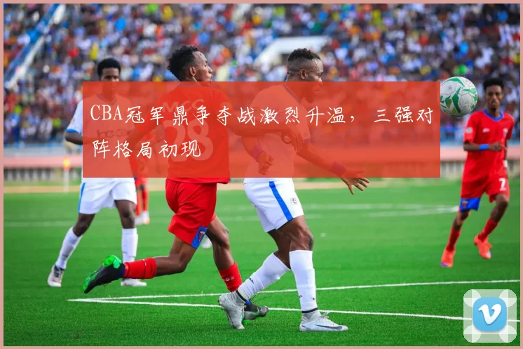 CBA冠军鼎争夺战激烈升温,三强对阵格局初现