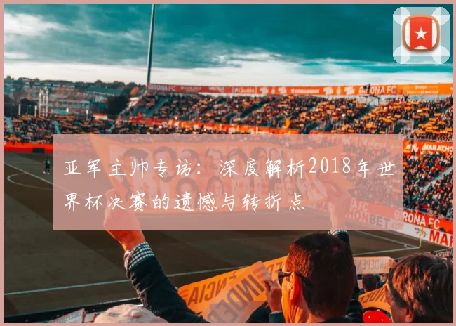 亚军主帅专访：深度解析2018年世界杯决赛的遗憾与转折点