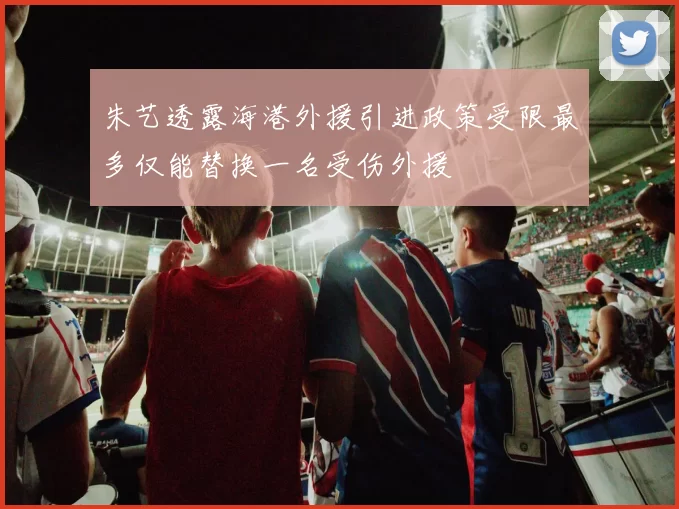 朱艺透露海港外援引进政策受限最多仅能替换一名受伤外援