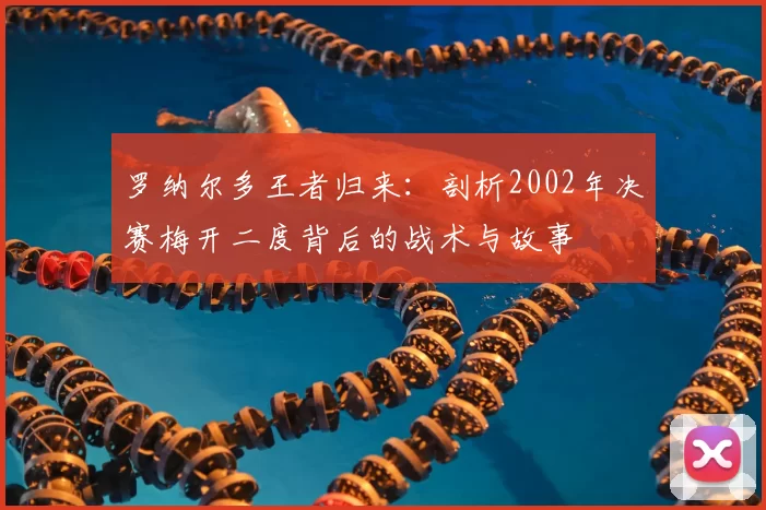 罗纳尔多王者归来:剖析2002年决赛梅开二度背后的战术与故事