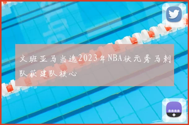 文班亚马当选2023年NBA状元秀马刺队获建队核心