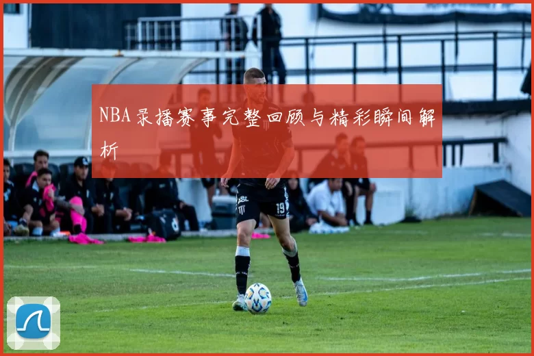 NBA录播赛事完整回顾与精彩瞬间解析