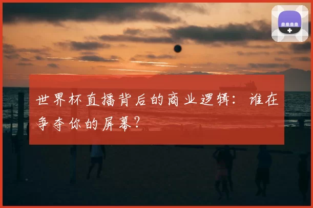 世界杯直播背后的商业逻辑:谁在争夺你的屏幕?