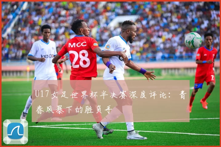 U17女足世界杯半决赛深度评论：青春风暴下的胜负手