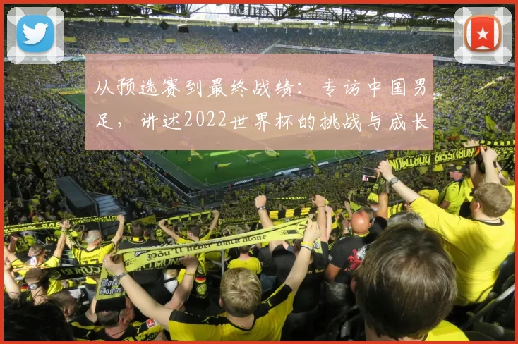 从预选赛到最终战绩:专访中国男足,讲述2022世界杯的挑战与成长