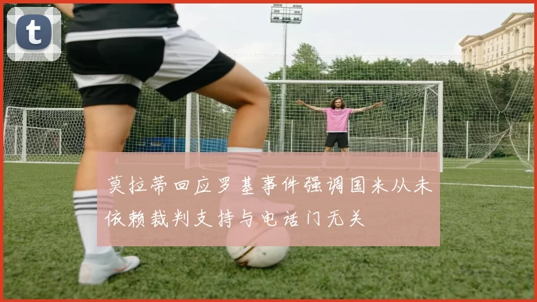 莫拉蒂回应罗基事件强调国米从未依赖裁判支持与电话门无关