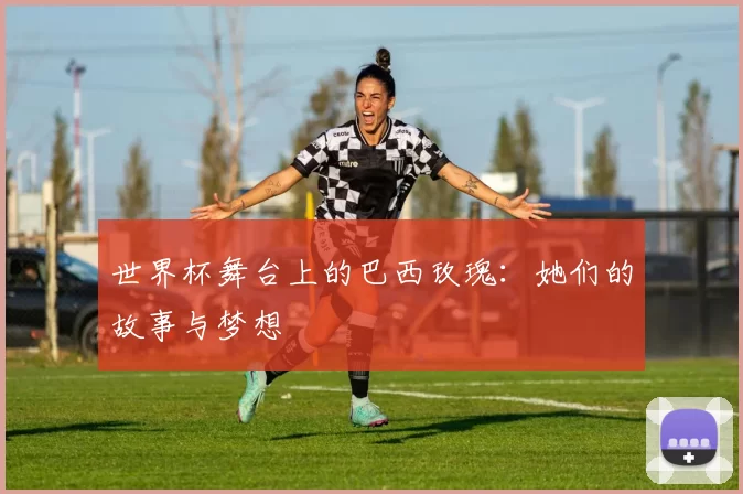 世界杯舞台上的巴西玫瑰：她们的故事与梦想