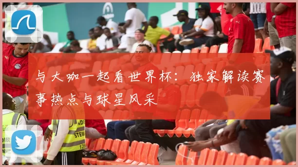 与大咖一起看世界杯:独家解读赛事热点与球星风采