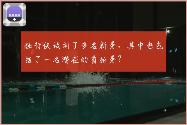 独行侠试训了多名新秀,其中也包括了一名潜在的首轮秀?