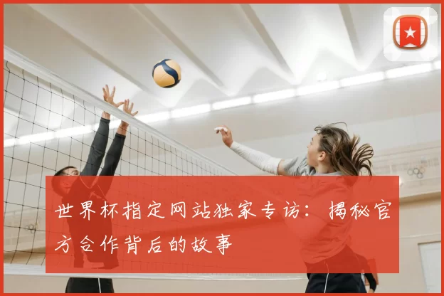 世界杯指定网站独家专访:揭秘官方合作背后的故事
