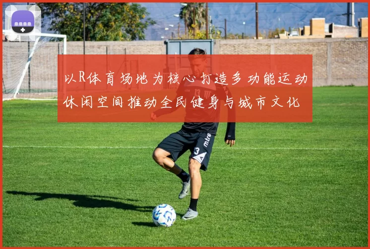 以R体育场地为核心打造多功能运动休闲空间推动全民健身与城市文化融合发展