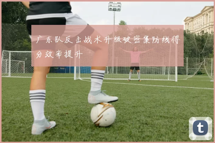 广东队反击战术升级破密集防线得分效率提升