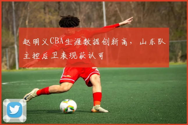 赵明义CBA生涯数据创新高，山东队主控后卫表现获认可