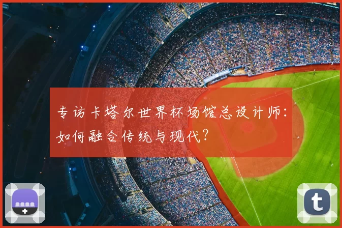 专访卡塔尔世界杯场馆总设计师:如何融合传统与现代?