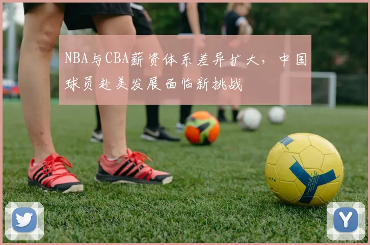 NBA与CBA薪资体系差异扩大，中国球员赴美发展面临新挑战