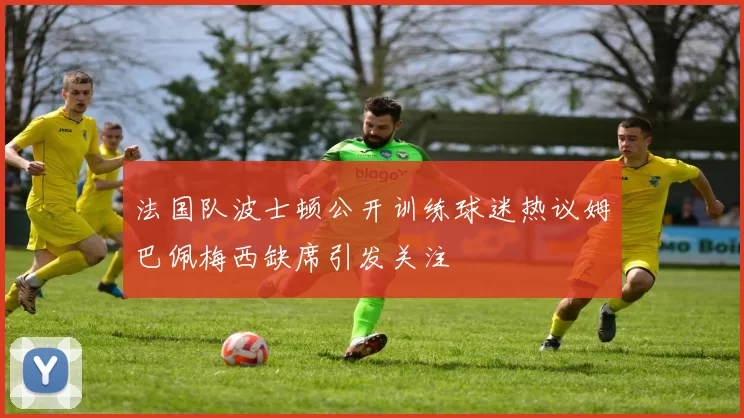 法国队波士顿公开训练球迷热议姆巴佩梅西缺席引发关注