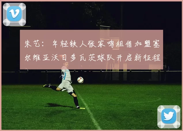 朱艺：年轻铁人张家鸣租借加盟塞尔维亚沃日多瓦茨球队开启新征程
