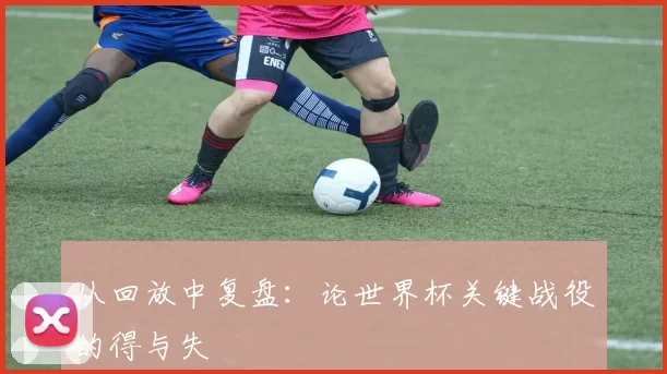 从回放中复盘:论世界杯关键战役的得与失
