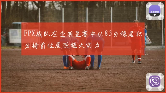 FPX战队在全明星赛中以83分稳居积分榜首位展现强大实力