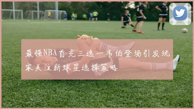最强NBA首充三选一韦伯登场引发玩家关注新球星选择策略
